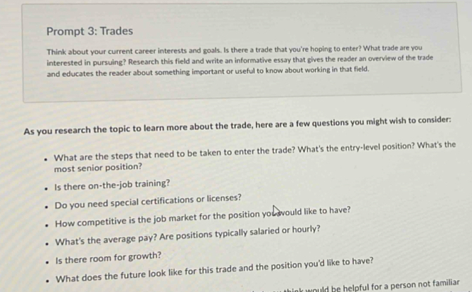 Prompt 3: Trades 
Think about your current career interests and goals. Is there a trade that you're hoping to enter? What trade are you 
interested in pursuing? Research this field and write an informative essay that gives the reader an overview of the trade 
and educates the reader about something important or useful to know about working in that field. 
As you research the topic to learn more about the trade, here are a few questions you might wish to consider: 
What are the steps that need to be taken to enter the trade? What's the entry-level position? What's the 
most senior position? 
Is there on-the-job training? 
Do you need special certifications or licenses? 
How competitive is the job market for the position you ould like to have? 
What's the average pay? Are positions typically salaried or hourly? 
Is there room for growth? 
What does the future look like for this trade and the position you'd like to have? 
nk would be helpful for a person not familiar .