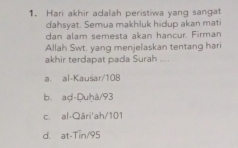 Hari akhir adalah peristiwa yang sangat
dahsyat. Semua makhluk hidup akan mati
dan alam semesta akan hancur. Firman
Allah Swt. yang menjelaskan tentang hari
akhir terdapat pada Surah ....
a. al-Kausar/ 108
b. ad-Duḥā/ 93
c. al-Qāri'ah/ 101
d. at-Tin/ 95