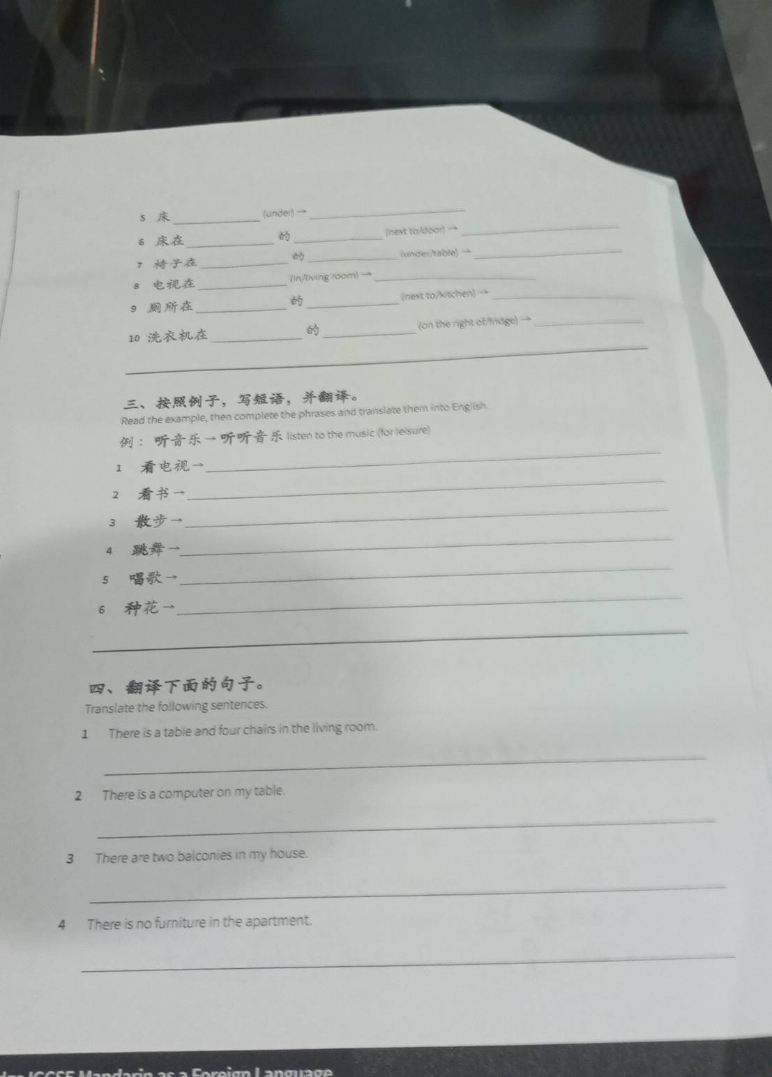 (under) →_ 
6 __(next to/door) →_ 


7 __(under/table) → 
_ 
8 _(in/living room) →_ 
9 __(next to/kitchen) _ 

10 _ _(on the right of/fridge) →_ 
_ 
、，，。 
Read the example, then complete the phrases and transiate them into English. 
_ 
： → listen to the music (for leisure) 
1 → 
2 → 
_ 
3 
_ 
4 
_ 
5 → 
_ 
6 → 
_ 
_ 
_ 
、。 
Translate the following sentences. 
1 There is a table and four chairs in the living room. 
_ 
2 There is a computer on my table. 
_ 
3 There are two balconies in my house. 
_ 
4 There is no furniture in the apartment. 
_