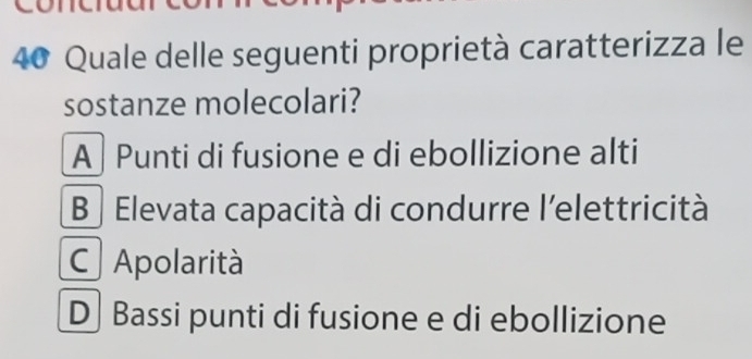 Quale delle seguenti proprietà caratterizza le
sostanze molecolari?
A | Punti di fusione e di ebollizione alti
B Elevata capacità di condurre l'elettricità
C Apolarità
D Bassi punti di fusione e di ebollizione