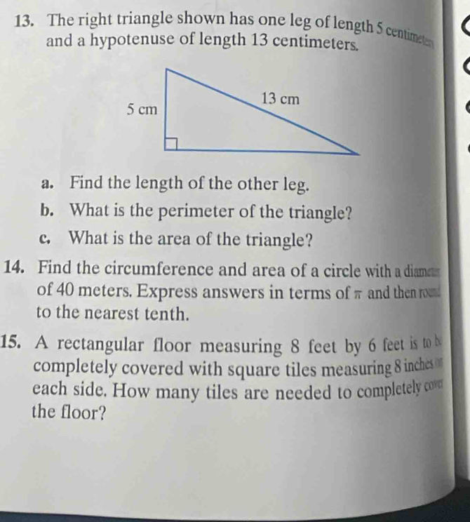 The right triangle shown has one leg of length 5 centimete
and a hypotenuse of length 13 centimeters. 
a. Find the length of the other leg. 
b. What is the perimeter of the triangle? 
c. What is the area of the triangle? 
14. Find the circumference and area of a circle with a diame 
of 40 meters. Express answers in terms of π and then rou 
to the nearest tenth. 
15. A rectangular floor measuring 8 feet by 6 feet is to b 
completely covered with square tiles measuring 8 inches
each side. How many tiles are needed to completely cove 
the floor?