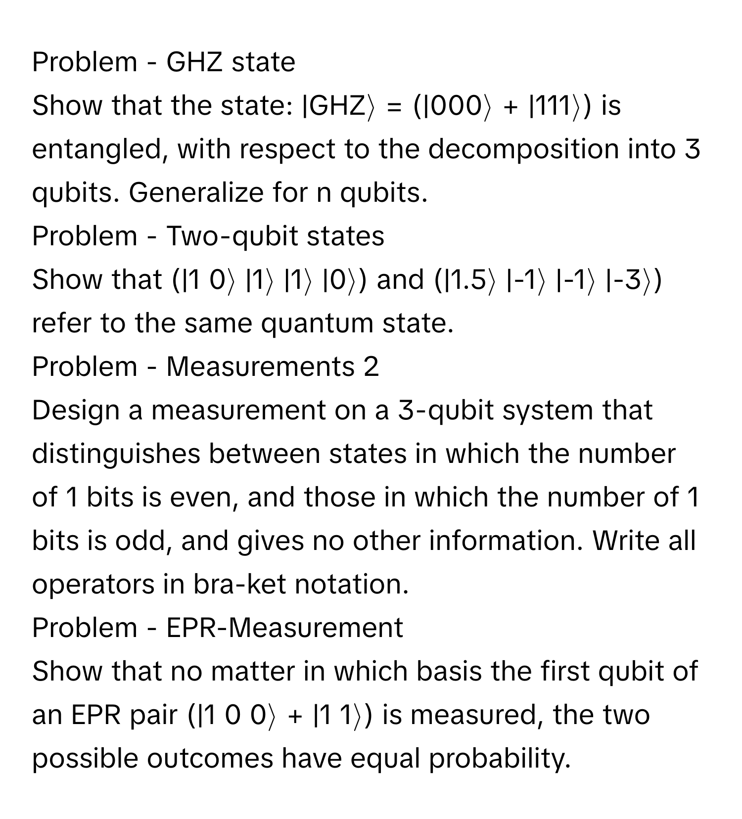 Problem - GHZ state

Show that the state: |GHZ⟩ = (|000⟩ + |111⟩) is entangled, with respect to the decomposition into 3 qubits. Generalize for n qubits. 

Problem - Two-qubit states

Show that (|1 0⟩ |1⟩ |1⟩ |0⟩) and (|1.5⟩ |-1⟩ |-1⟩ |-3⟩) refer to the same quantum state.

Problem - Measurements 2

Design a measurement on a 3-qubit system that distinguishes between states in which the number of 1 bits is even, and those in which the number of 1 bits is odd, and gives no other information. Write all operators in bra-ket notation.

Problem - EPR-Measurement

Show that no matter in which basis the first qubit of an EPR pair (|1 0 0⟩ + |1 1⟩) is measured, the two possible outcomes have equal probability.