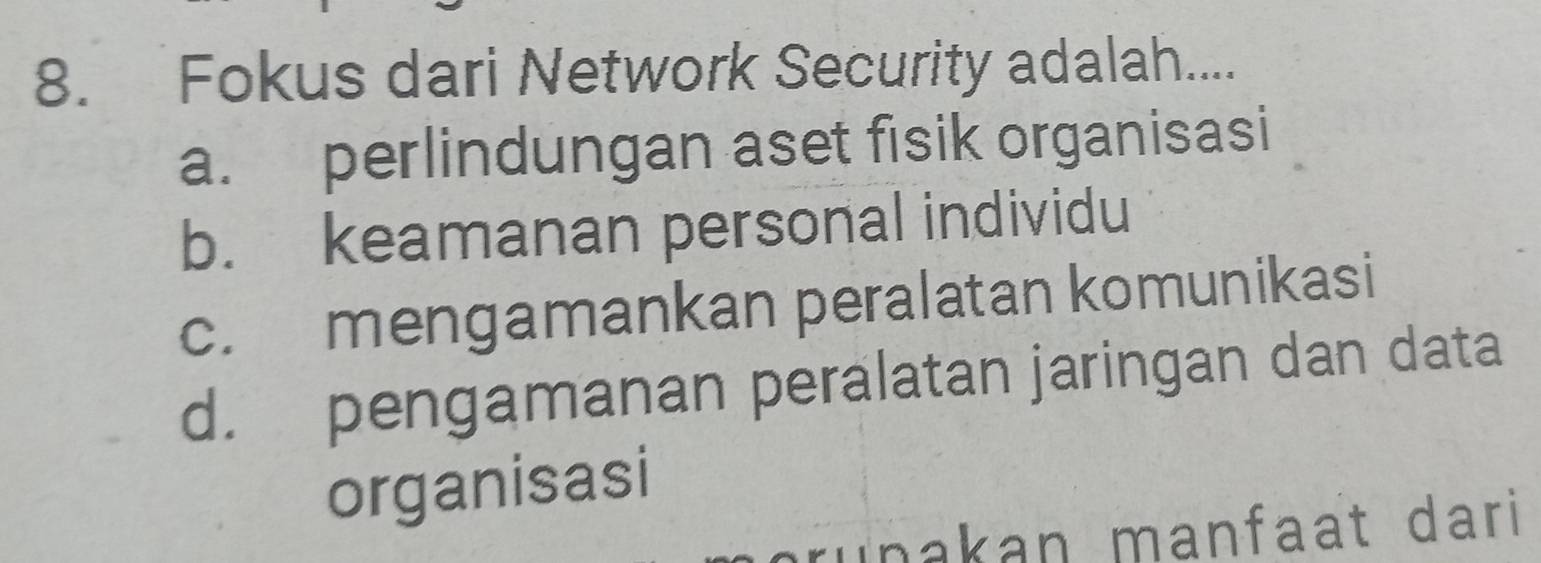 Fokus dari Network Security adalah....
a. perlindungan aset fisik organisasi
b. keamanan personal individu
c. mengamankan peralatan komunikasi
d. pengamanan peralatan jaringan dan data
organisasi
unakan manfaat dari