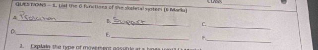 CLASS 
QUESTION5 - 1. List the 6 functions of the skeletal system (6 Marks)_ 
A 
_ 
_ 
B. 
_ 
C. 
_ 
_ 
D. 
_ 
E. 
F. 
1. Explain the type of movement possible at a hinge joint?