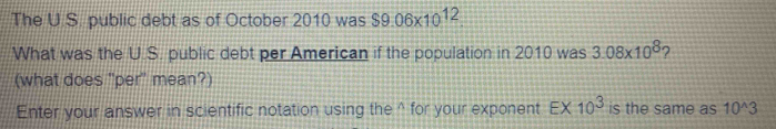 The U.S. public debt as of October 2010 was $9.06* 10^(12)
What was the U.S. public debt per American if the population in 2010 was 3.08* 10^8 2 
(what does 'per" mean?) 
Enter your answer in scientific notation using the^(for your exponent E* 10^3) is the same as 10^(wedge)3