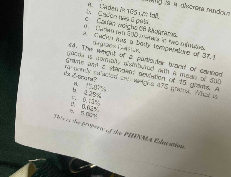 wing is a discrete random 
a. Caden is 165 cm tall.
b. Caden has 5 pets.
c. Caden weighs 68 kilograms.
d. Caden ran 500 meters in two minutes.
e. Caden has a body temperature of 37.1
degrees Celsius.
44. The weight of a particular brand of canned
goods is normally distributed with a mean of 500
grams and a standard deviation of 15 grams. A
its Z-score?
randomly selected can weighs 475 grams. What is
a. 15.87%
b. 2.28%
c. 0.13%
d. 0.62%
e. 5.00%
This is the property of the PHINMA Education