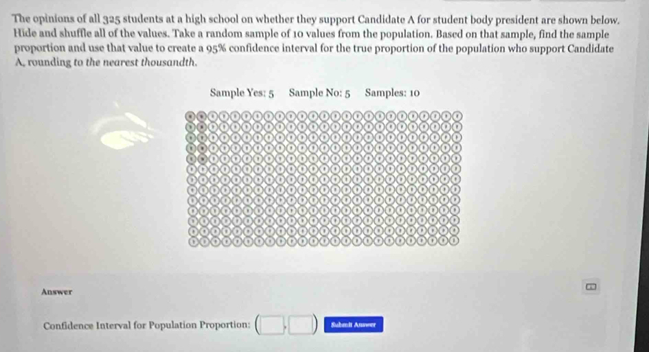 The opinions of all 325 students at a high school on whether they support Candidate A for student body president are shown below. 
Hide and shuffle all of the values. Take a random sample of 10 values from the population. Based on that sample, find the sample 
proportion and use that value to create a 95% confidence interval for the true proportion of the population who support Candidate 
A, rounding to the nearest thousandth. 
Answer 
Confidence Interval for Population Proportion: Submit Answer