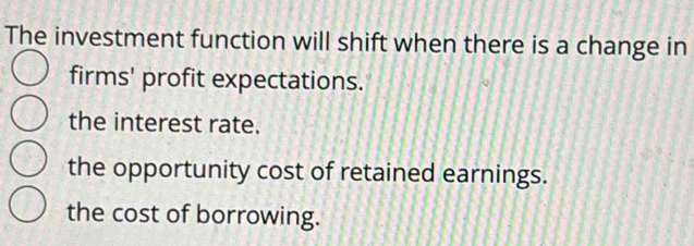 The investment function will shift when there is a change in
firms' profit expectations.
the interest rate.
the opportunity cost of retained earnings.
the cost of borrowing.