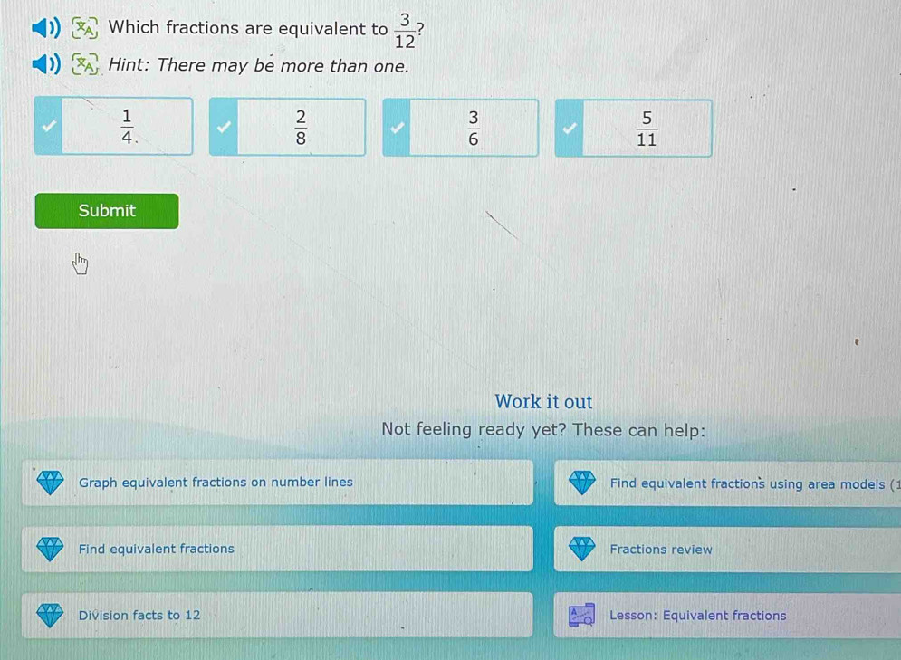 Which fractions are equivalent to  3/12  ?
Hint: There may be more than one.
 1/4 .
 2/8 
 3/6 
 5/11 
Submit
Work it out
Not feeling ready yet? These can help:
Graph equivalent fractions on number lines Find equivalent fractions using area models (
Find equivalent fractions Fractions review
Division facts to 12 Lesson: Equivalent fractions