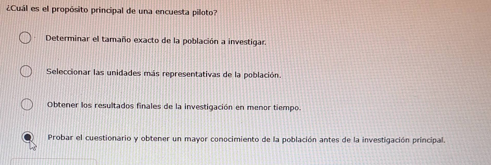 ¿Cuál es el propósito principal de una encuesta piloto?
Determinar el tamaño exacto de la población a investigar.
Seleccionar las unidades más representativas de la población.
Obtener los resultados finales de la investigación en menor tiempo.
Probar el cuestionario y obtener un mayor conocimiento de la población antes de la investigación principal.