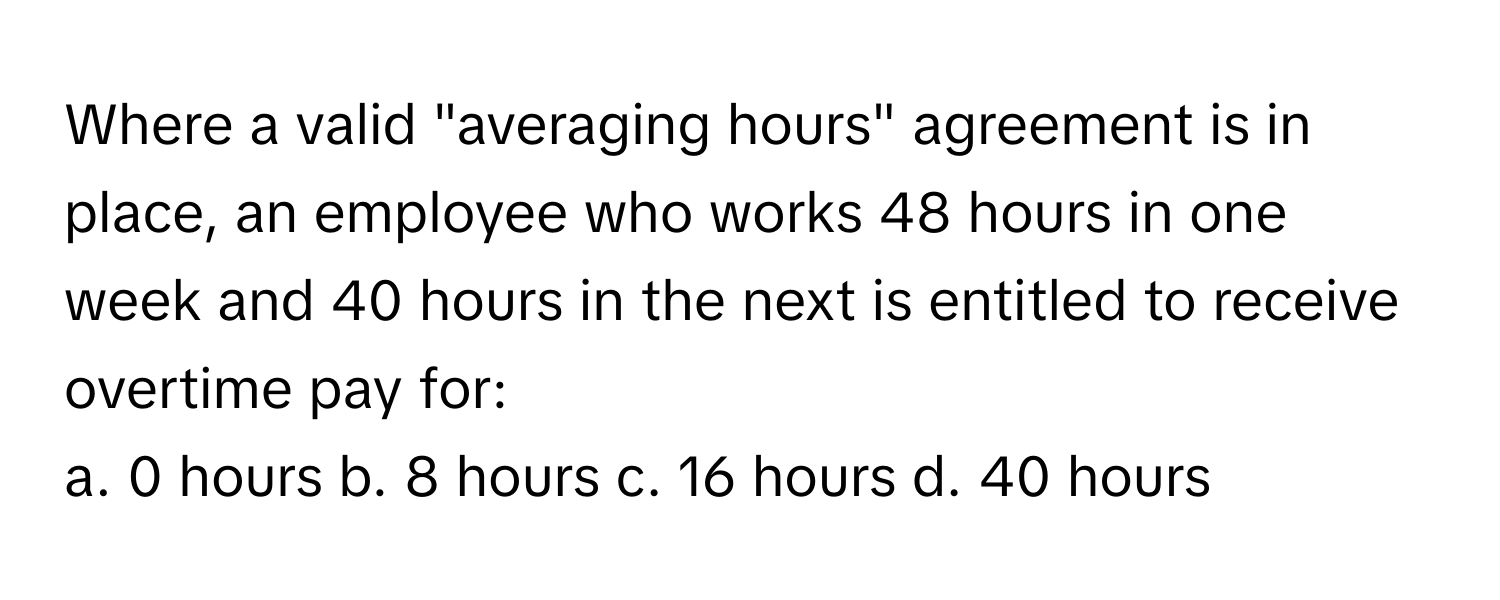 Where a valid "averaging hours" agreement is in place, an employee who works 48 hours in one week and 40 hours in the next is entitled to receive overtime pay for:

a. 0 hours b. 8 hours c. 16 hours d. 40 hours