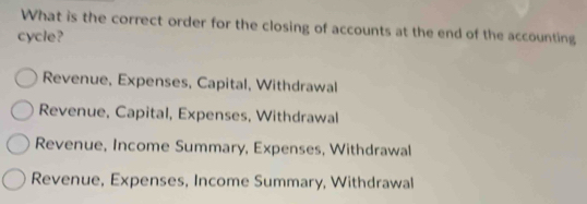 What is the correct order for the closing of accounts at the end of the accounting
cycle?
Revenue, Expenses, Capital, Withdrawal
Revenue, Capital, Expenses, Withdrawal
Revenue, Income Summary, Expenses, Withdrawal
Revenue, Expenses, Income Summary, Withdrawal