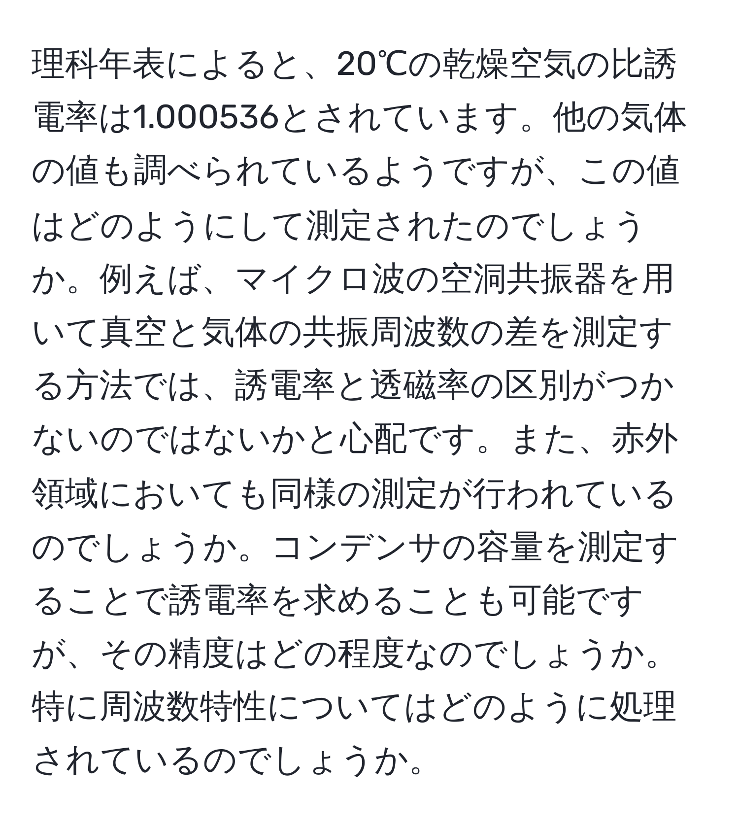 理科年表によると、20℃の乾燥空気の比誘電率は1.000536とされています。他の気体の値も調べられているようですが、この値はどのようにして測定されたのでしょうか。例えば、マイクロ波の空洞共振器を用いて真空と気体の共振周波数の差を測定する方法では、誘電率と透磁率の区別がつかないのではないかと心配です。また、赤外領域においても同様の測定が行われているのでしょうか。コンデンサの容量を測定することで誘電率を求めることも可能ですが、その精度はどの程度なのでしょうか。特に周波数特性についてはどのように処理されているのでしょうか。