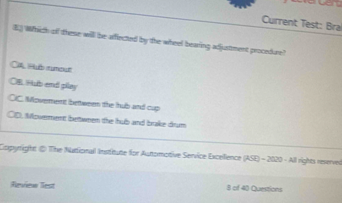 acem
Cuirrent Test: Bra
⑥ Which of these will be afffected bby the wheel bearing adjustment procedure?
CA Puố rmt
OB. Hub end play
OIC. Moverent between the hrub and cup
0D Moverent between the hub and brale drum
Cxpyright @ The Nattionall Institute for Autormottive Service Excellience (ASE) - 2020 - All rights reserved
Review Tiest 8 of 40 Questions