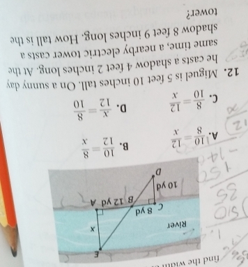 A.  10/8 = 12/x  B.  10/12 = 8/x 
C.  8/10 = 12/x  D.  x/12 = 8/10 
12. Miguel is 5 feet 10 inches tall. On a sunny day
he casts a shadow 4 feet 2 inches long. At the
same time, a nearby electric tower casts a
shadow 8 feet 9 inches long. How tall is the
tower?