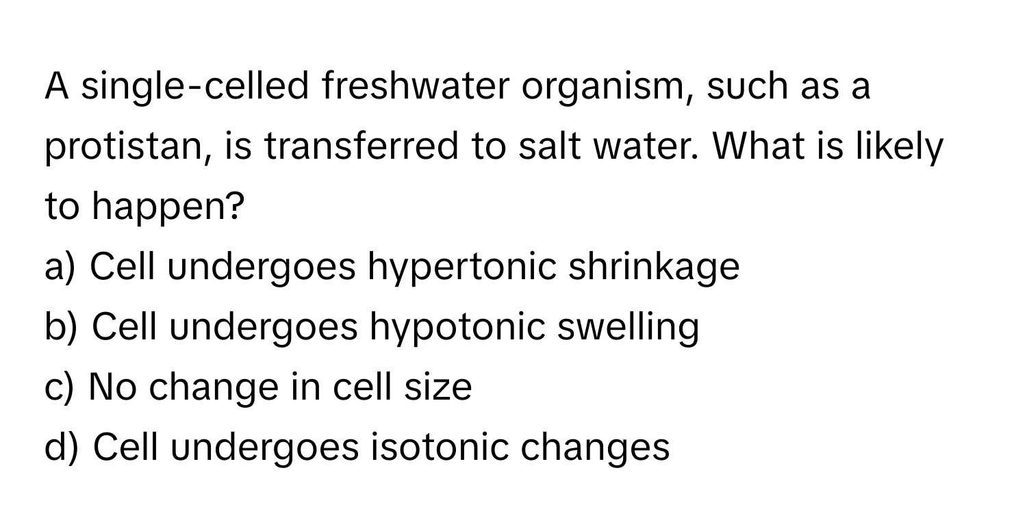 A single-celled freshwater organism, such as a protistan, is transferred to salt water. What is likely to happen?

a) Cell undergoes hypertonic shrinkage 
b) Cell undergoes hypotonic swelling 
c) No change in cell size 
d) Cell undergoes isotonic changes