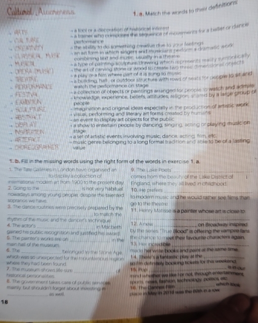 Caltnol Awareness
1. a. Match the words to their defnitions:
tool or a decoration of historical infere
C TURE - a trainer who coimposes the sequence of movemenits for a ballet or dance
performance
REA Y the ability to do something cmative due to your feefings 
Cursscal Musk an ar form in which singers and musicians perform a dramatic woh
combining text and music, usually in a thearre
+ OPERa (Musk) - a type of painting sculpture drawing which represents reality symbolically
, the art of carving stone or wood to create two three dimensional objects
、THEATSC - a play or a fim where part of it is sung to music 
- PERFORMANCE - a building, hall , or outdoor structure with rows of seats for people to sit and
watch the performance on stage 
FESTTV  a collection of objects or paintings arranged for people to watch and admire
EGBTEN - knowledge, experience, beliefs, attitudes, religion, shared by a large group of
people
+ SCULPTURE - imagination and original ideas especially in the production of artistic work
visual, performing and literary art forms created by humans
ABSTRACT - an event to display art objects for the public
+ DSPL AY - a show to entertain people by dancing, singing, acting or playing music on
NSPRATION stage
，FV7 - a set of artistic events involving music, dance, acting, film, etc
CHOR EGRAPHET - music genre belonging to a long formal tradition and able to be of a lasting 
value
1. b. Fill in the missing words using the right form of the words in exercise 1. a.
1. The Tate Galleries in London have organised an 9. 'The Lake Poets'_
_to display a collection of comes from the beauty of the Lake District of i
insemational modern art from 1900 to the present day England, where they all lived in childhood.
2. Going to the _is not very habitual 10. He prefers_
nowadays among young people, despife the talented
sopranos we havs. to modern music and he would rather see hims than 
3. The dance routines were precisely prepared by the go to the theatre 11. Henry Matisse is a painter whose art is close to
_to match the
rhythm of the music and the dancer's technique ._
4. The actor's _in Macheth 12. A new _on Broadway inspired
gained his public recognition and justifed his award. by the series ''True Blood'' is offering the vampee fans.
5. The painter's works ere of _n the the chance to meet their favourite characters again.
main hall of the muselm 13. Her incredible_
6. The _ belonged to the Stone Age made her write books and paint at the same time.
which was so unexpected for the mountaiour rgioin 14. There's a fantastic play at the _
where they had been found 
_
7. The museum shows life-sizu a  so i'm definitely booking tickets for this weekend .
15. Pop
is in our
historical personalitiés mind whether we like I or not, through entertainment
8. The government takes care of public servee which took
mainly, but shouldn't forget about investing in 16. The Cannes Film ports news, fashion technology, politics, etc
as well.
18_ poce in May in 2010 was the 69th in a row