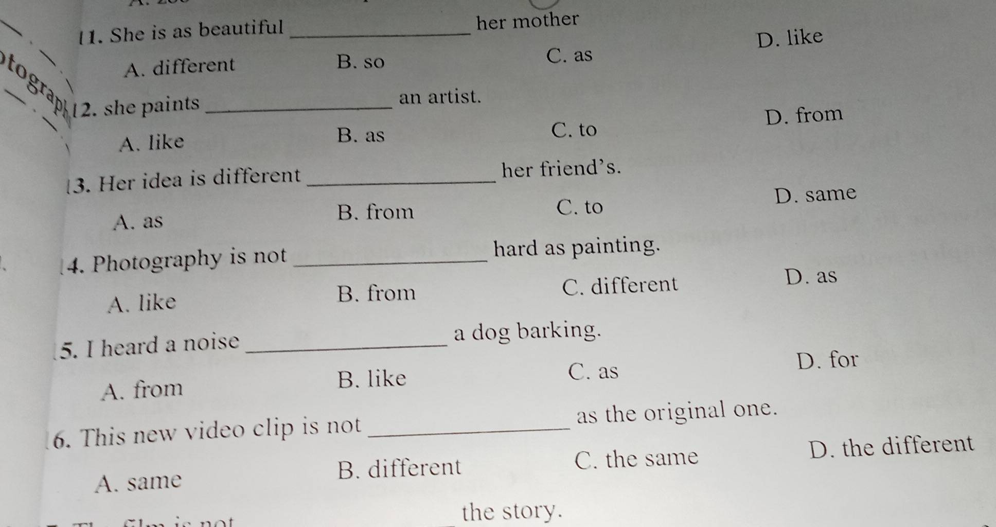 She is as beautiful _her mother
D. like
B. so
A. different C. as
tograp 12. she paints_
an artist.
_
D. from
C. to
A. like
B. as
3. Her idea is different _her friend's.
D. same
A. as
B. from C. to
4. Photography is not _hard as painting.
B. from
A. like C. different
D. as
5. I heard a noise _a dog barking.
D. for
A. from
B. like
C. as
6. This new video clip is not _as the original one.
A. same D. the different
B. different C. the same
the story.