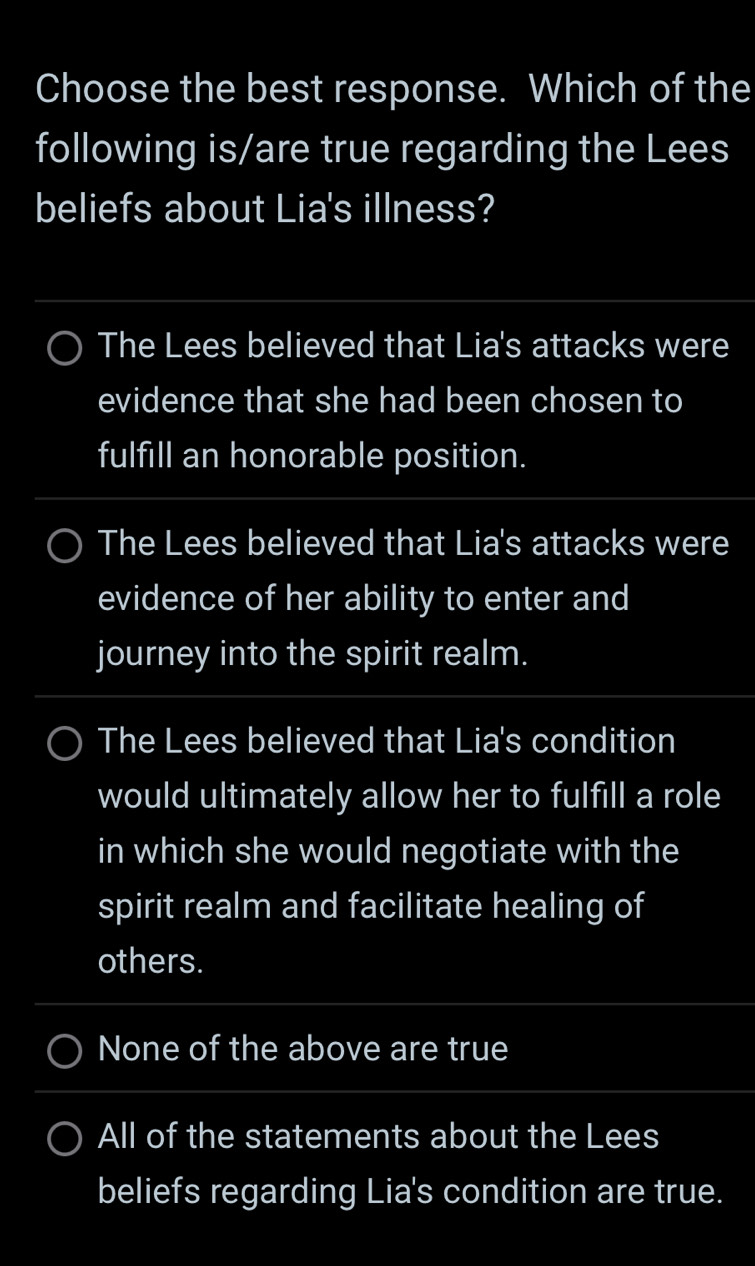 Choose the best response. Which of the
following is/are true regarding the Lees
beliefs about Lia's illness?
The Lees believed that Lia's attacks were
evidence that she had been chosen to
fulfill an honorable position.
The Lees believed that Lia's attacks were
evidence of her ability to enter and
journey into the spirit realm.
The Lees believed that Lia's condition
would ultimately allow her to fulfill a role
in which she would negotiate with the
spirit realm and facilitate healing of
others.
None of the above are true
All of the statements about the Lees
beliefs regarding Lia's condition are true.