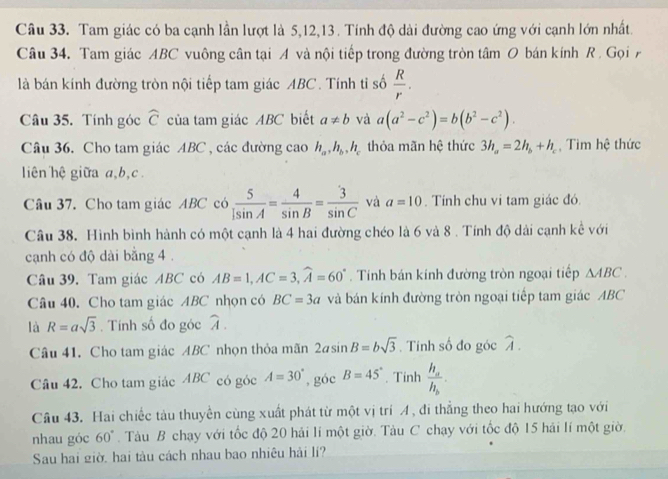 Tam giác có ba cạnh lần lượt là 5,12,13 . Tính độ dài đường cao ứng với cạnh lớn nhất.
Câu 34. Tam giác ABC vuông cân tại A và nội tiếp trong đường tròn tâm O bán kính R . Gọi 
là bán kính đường tròn nội tiếp tam giác ABC . Tính tỉ số  R/r .
Câu 35. Tính góc widehat C của tam giác ABC biết a!= b và a(a^2-c^2)=b(b^2-c^2).
Câu 36. Cho tam giác ABC , các đường cao h_a,h_b,h_c thỏa mãn hệ thức 3h_a=2h_b+h_c , Tìm hệ thức
liên hệ giữa a,b, c.
Câu 37. Cho tam giác ABC có  5/1sin A = 4/sin B = 3/sin C  và a=10. Tính chu vi tam giác đó.
Câu 38. Hình bình hành có một cạnh là 4 hai đường chéo là 6 và 8 . Tính độ dài cạnh kể với
cạnh có độ dài bằng 4 .
Câu 39. Tam giác ABC có AB=1,AC=3,widehat A=60°. Tính bán kính đường tròn ngoại tiếp △ ABC.
Câu 40. Cho tam giác ABC nhọn có BC=3a và bán kính đường tròn ngoại tiếp tam giác ABC
là R=asqrt(3) , Tính số đo góc widehat A.
Câu 41. Cho tam giác ABC nhọn thỏa mãn 2asin B=bsqrt(3). Tính số đo góc widehat A.
Câu 42. Cho tam giác ABC có góc A=30° , góc B=45°. Tinh frac h_ah_b.
Câu 43. Hai chiếc tàu thuyền cùng xuất phát từ một vị trí A , đi thẳng theo hai hướng tạo với
nhau góc 60°. Tàu B chạy với tốc độ 20 hải lí một giờ. Tàu C chạy với tốc độ 15 hải lí một giờ.
Sau hai giờ, hai tàu cách nhau bao nhiêu hải lí?