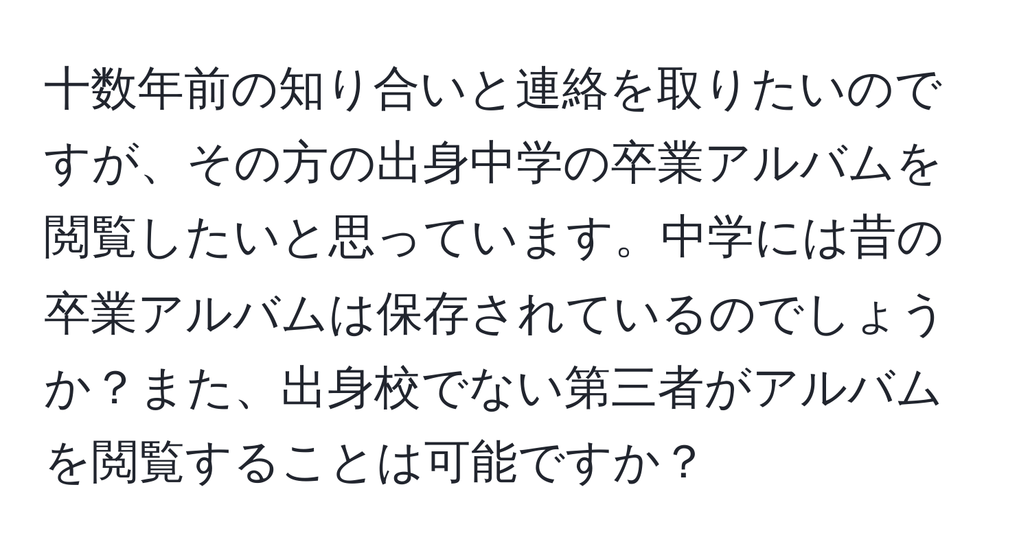 十数年前の知り合いと連絡を取りたいのですが、その方の出身中学の卒業アルバムを閲覧したいと思っています。中学には昔の卒業アルバムは保存されているのでしょうか？また、出身校でない第三者がアルバムを閲覧することは可能ですか？