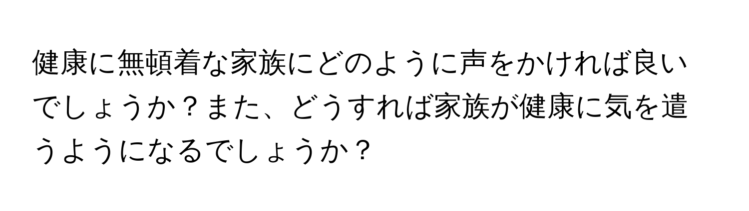 健康に無頓着な家族にどのように声をかければ良いでしょうか？また、どうすれば家族が健康に気を遣うようになるでしょうか？