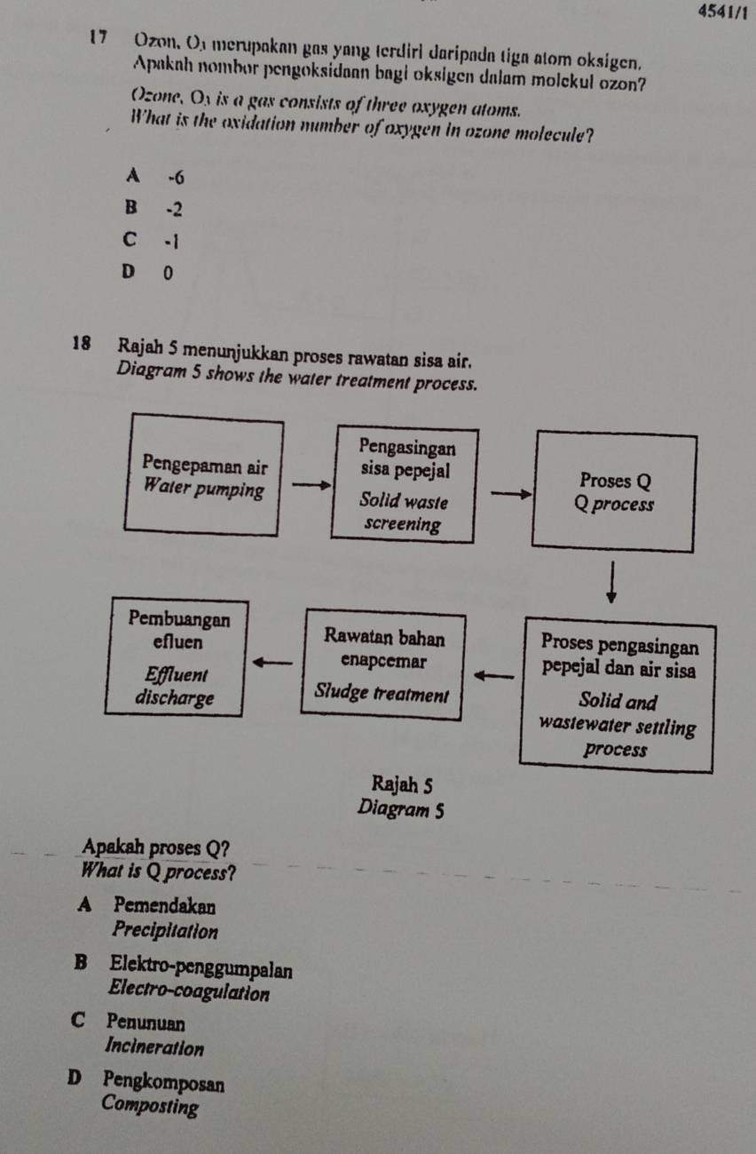 4541/1
17 Ozon. Or merupakan gas yang terdirl daripada tiga atom oksigen.
Apakah nombor pengoksidaan bagi oksigen dalam molekul ozon?
Ozone, O_3 is a gas consists of three oxygen atoms.
What is the oxidation number of oxygen in ozone molecule?
A -6
B -2
C -1
D 0
18 Rajah 5 menunjukkan proses rawatan sisa air.
Diagram 5 shows the water treatment process.
Apakah proses Q?
What is Q process?
A Pemendakan
Precipitation
B Elektro-penggumpalan
Electro-coagulation
C Penunuan
Incineration
D Pengkomposan
Composting