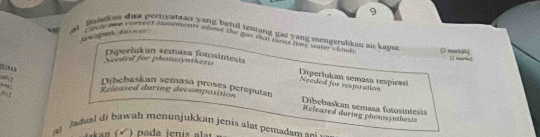 at Bolatkan dua pernyataan yang beful tentang gas yang mengeruhkan air kapun [ markā]
twapan d Cacle nwo cornect stasements abot the gas that pans time water cloudy
Diperlukan semasa fotosintesis  marko3
Nceded for phatosynthests
gao
Diperlukan semasa respirasi
Needed for respiration
Dibehaskan semasa proses pereputan
Released during decomposition Dibebaskan semasa fotosintesis
Released during photosynthesis
a) Jadual di bawah menunjukkan jenis alat pemadam an .
pada jenis alt