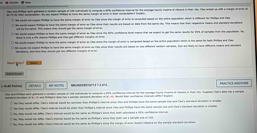 Youlube Maps
Cleo and Phltpe each gathered a random sample of 100 individuals to compute a 95% confidence interval for the average hourly income of citizens in their city. Cleo ended up with a margin of error of
$0.73 for their computation. Do you expect Phillipe to have the same margin of error in their computation? Explain.
We would not expect Phillipe to have the same margin of error as Cleo since the margin of error is computed based on the entire population which is different for Phillipe and Cleo.
We would expect Phillipe to have the same margin of error as Cleo since their results are based on data from the same city. This means that their respective means and standard deviations
will be the same. This means they should get the same margin of error.
We would expect Phillipe to have the same margin of error as Cleo since the 95% confidence level means that we expect to get the same results for 95% of samples from the population. So,
there is only a 5% chance Phillipe and Cleo get different margins of error.
We would expect Phillipe to have the same margin of error as Cleo since the margin of error is computed based on the entire population which is the same for both Phillipe and Cleo.
We would not expect Phillipe to have the same margin of error as Cieo since their results are based on two different random samples, that are likely to have different means and standard
deviations, and thus they should get two different margins of error.
Need Help? Read II
Submit Answer
[~/6.66 Points) DETAILS MY NOTES BBUNDERSTAT13 7.2.012. PRACTICE ANOTHER
Clea and Phillipe each gathered a random sample of 100 individuals to compute a 95% confidence interval for the average hourly income of citizens in their city. Suppose Cleo's data has a sample
standard deviation of $1.28 and Phillipe's data has a sample standard deviation of $1.46. Would their confidence intervals differ? Explain.
Yes they would differ. Cleo's Interval would be narrower than Phillipe's interval since Cleo and Phillipe have the same sample size and Cleo's standard deviation is smaller.
Yes they would differ. Cleo's interval would be wider than Phillipe's interval since Cleo and Phillipe have the same sample size and Cleo's standard deviation is smaller.
No, they would not differ: Cleo's interval would be the same as Phillipe's since they both calculated a 95% confidence interval.
No, they would not differ. Cleo's interval would be the same as Phillipe's since they both use a sample size of 100.
No, they would not differ. Cleo's interval would be the same as Phillipe's since the margin of error doesn't depend on the sample standard deviation.