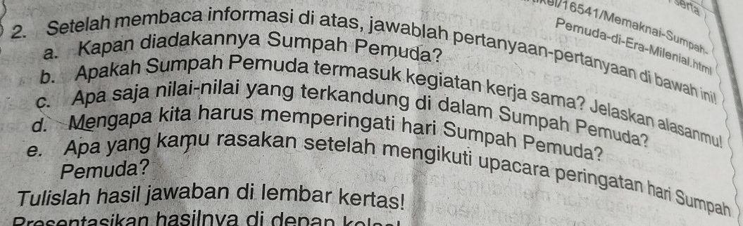 serta 
Pemuda-di-Éra-Milenial.htm 
a. Kapan diadakannya Sumpah Pemuda? 
2. Setelah membaca informasi di atas, jawablah pertanyaan-pertanyaan di bawah ini 
b. Apakah Sumpah Pemuda termasuk kegiatan kerja sama? Jelaskan alasanmul 
c. Apa saja nilai-nilai yang terkandung di dalam Sumpah Pemuda? 
d. Mengapa kita harus memperingati hari Sumpah Pemuda? 
Pemuda? 
e. Apa yang kaṃu rasakan setelah mengikuti upacara peringatan hari Sumpah 
Tulislah hasil jawaban di lembar kertas!