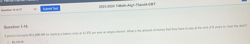 Submit Test 2023-2024 T-Math-Alg1-T3and4-CBT
Question 1-16
A person borrowed $12,000,00 for starting a bakery shop at 11.5% per year at simple interest. What is the amount of money that they have to pay at the end of 3 years to clear the debt?
$3,120.00