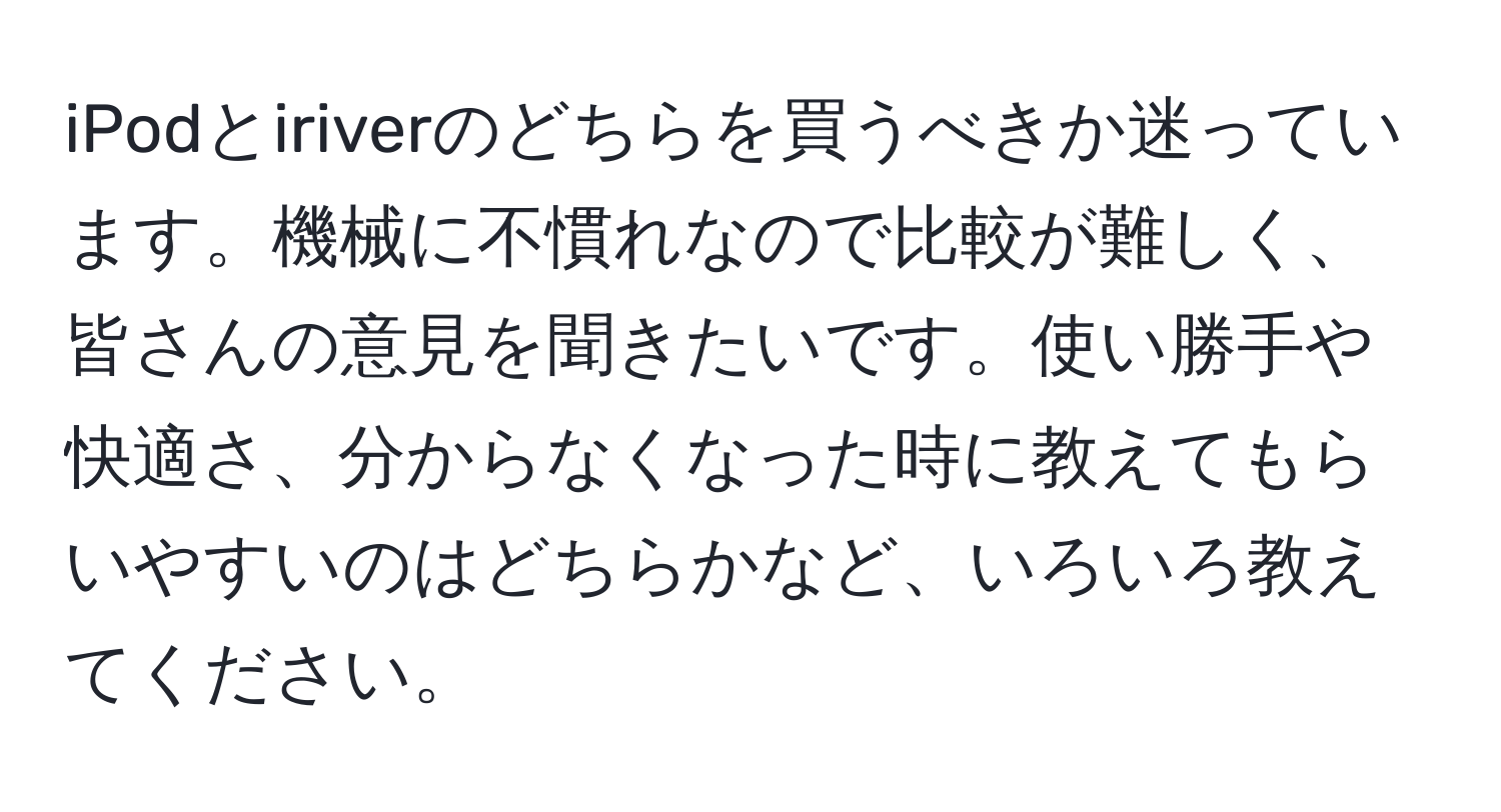 iPodとiriverのどちらを買うべきか迷っています。機械に不慣れなので比較が難しく、皆さんの意見を聞きたいです。使い勝手や快適さ、分からなくなった時に教えてもらいやすいのはどちらかなど、いろいろ教えてください。