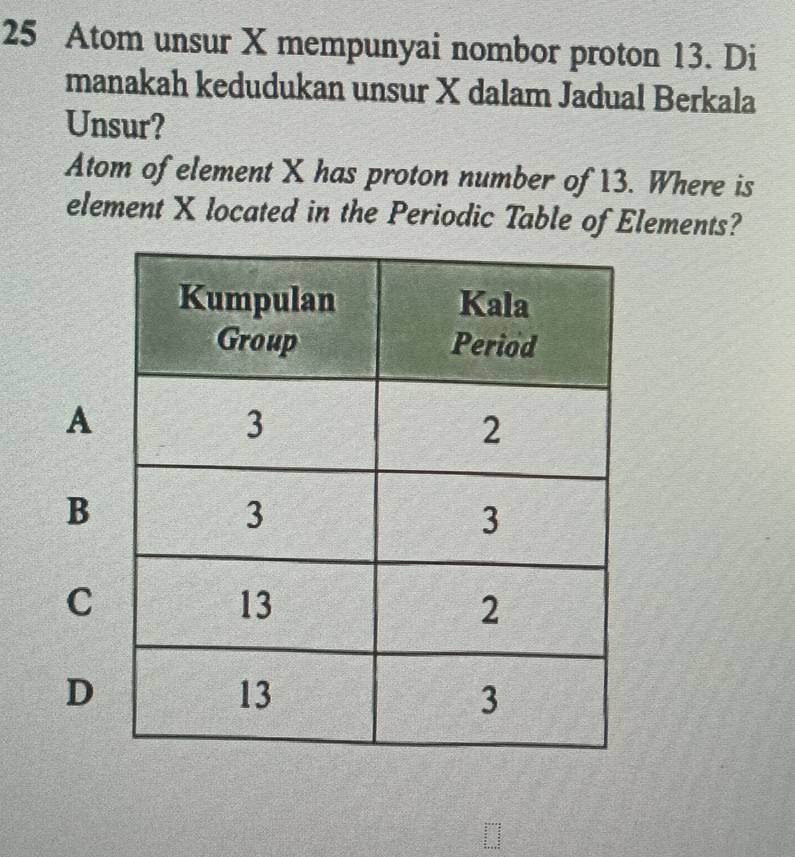 Atom unsur X mempunyai nombor proton 13. Di
manakah kedudukan unsur X dalam Jadual Berkala
Unsur?
Atom of element X has proton number of 13. Where is
element X located in the Periodic Table of Elements?
A
B
C
D