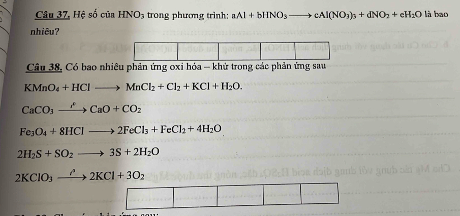 Hệ số của HNO_3 trong phương trình: aAl+bHNO_3to cAl(NO_3)_3+dNO_2+eH_2O là bao
nhiêu?
Câu 38. Có bao nhiêu phản ứng oxi hóa - khử trong các phản ứng sau
KMnO_4+HClto MnCl_2+Cl_2+KCl+H_2O.
CaCO_3xrightarrow rho CaO+CO_2
Fe_3O_4+8HClto 2FeCl_3+FeCl_2+4H_2O
2H_2S+SO_2to 3S+2H_2O
2KClO_3xrightarrow I^02KCl+3O_2...