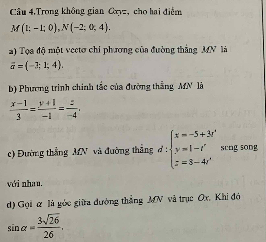 Câu 4.Trong không gian Oxyz, cho hai điểm
M(1;-1;0), N(-2;0;4). 
a) Tọa độ một vectơ chỉ phương của đường thằng MN là
overline a=(-3;1;4). 
b) Phương trình chính tắc của đường thắng MN là
 (x-1)/3 = (y+1)/-1 = z/-4 . 
c) Đường thắng MN và đường thắng d:beginarrayl x=-5+3t' y=1-t' z=8-4t'endarray. song song 
với nhau. 
d) Gọi α là góc giữa đường thẳng MN và trục Ox. Khi đó
sin alpha = 3sqrt(26)/26 .