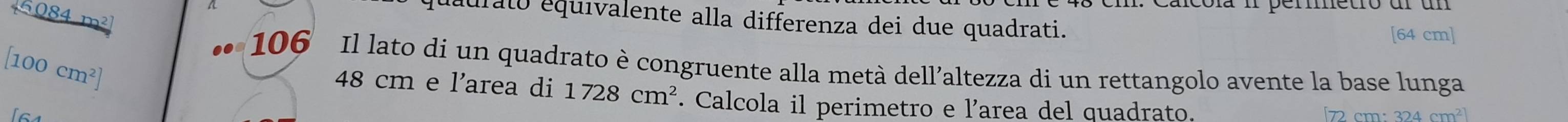 4 4 m²
quaurato equivalente alla differenza dei due quadrati. 
[ 64 cm ] 
106 Il lato di un quadrato è congruente alla metà dell’altezza di un rettangolo avente la base lunga 
[ 100 cm²]
48 cm e l'area di 1728cm^2. Calcola il perimetro e l’area del quadrato.