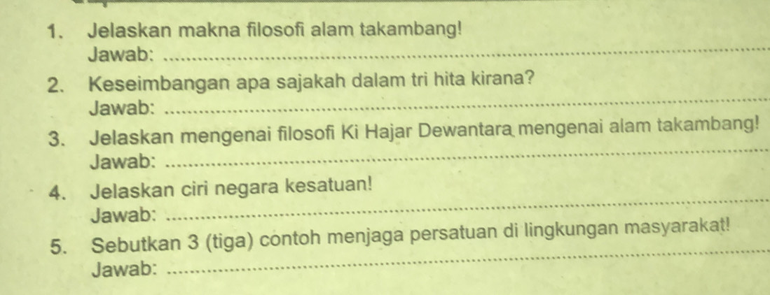 Jelaskan makna filosofi alam takambang! 
Jawab: 
_ 
2. Keseimbangan apa sajakah dalam tri hita kirana? 
Jawab: 
_ 
3. Jelaskan mengenai filosofi Ki Hajar Dewantara mengenai alam takambang! 
Jawab: 
_ 
4. Jelaskan ciri negara kesatuan! 
Jawab: 
_ 
_ 
5. Sebutkan 3 (tiga) contoh menjaga persatuan di lingkungan masyarakat! 
Jawab: