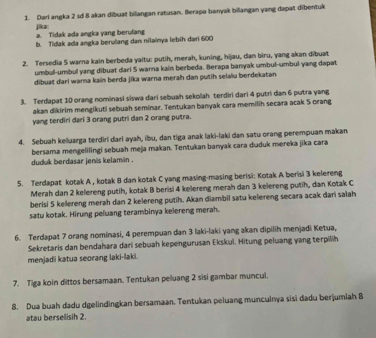 Dari angka 2 sd 8 akan dibuat bilangan ratusan. Berapa banyak bilangan yang dapat dibentuk
jika:
a. Tidak ada angka yang berulang
b. Tidak ada angka berulang dan nilainya lebih dari 600
2. Tersedia 5 warna kain berbeda yaitu: putih, merah, kuning, hijau, dan bìru, yang akan dibuat
umbul-umbul yang dibuat dari 5 warna kain berbeda. Berapa banyak umbul-umbul yang dapat
dibuat dari warna kain berda jika warna merah dan putih selalu berdekatan
3. Terdapat 10 orang nominasi siswa dari sebuah sekolah terdiri dari 4 putri dan 6 putra yang
akan dikirim mengikuti sebuah seminar. Tentukan banyak cara memilih secara acak 5 orang
yang terdiri dari 3 orang putri dan 2 orang putra.
4. Sebuah keluarga terdiri dari ayah, ibu, dan tiga anak laki-laki dan satu orang perempuan makan
bersama mengelilingi sebuah meja makan. Tentukan banyak cara duduk mereka jika cara
duduk berdasar jenis kelamin .
5. Terdapat kotak A , kotak B dan kotak C yang masing-masing berisi: Kotak A berisi 3 kelereng
Merah dan 2 kelereng putih, kotak B berisi 4 kelereng merah dan 3 kelereng putih, dan Kotak C
berisi 5 kelereng merah dan 2 kelereng putih. Akan diambil satu kelereng secara acak dari salah
satu kotak. Hirung peluang terambinya kelereng merah.
6. Terdapat 7 orang nominasi, 4 perempuan dan 3 laki-laki yang akan dipilih menjadi Ketua,
Sekretaris dan bendahara dari sebuah kepengurusan Ekskul. Hitung peluang yang terpilih
menjadi katua seorang laki-laki.
7. Tiga koin dittos bersamaan. Tentukan peluang 2 sisi gambar muncul.
8. Dua buah dadu dgelindingkan bersamaan, Tentukan peluang munculnya sisi dadu berjumlah 8
atau berselisih 2.