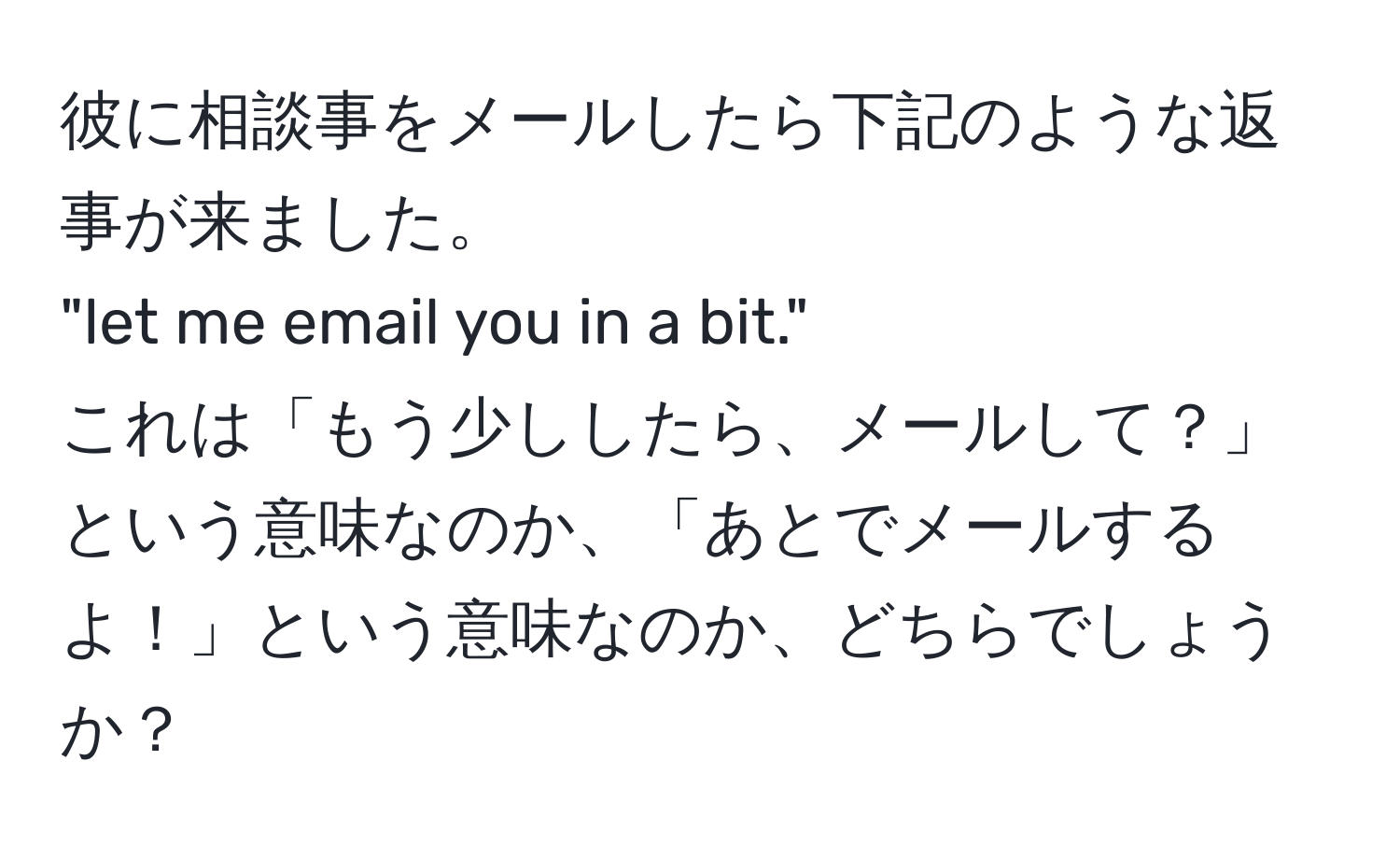 彼に相談事をメールしたら下記のような返事が来ました。  
"let me email you in a bit."  
これは「もう少ししたら、メールして？」という意味なのか、「あとでメールするよ！」という意味なのか、どちらでしょうか？