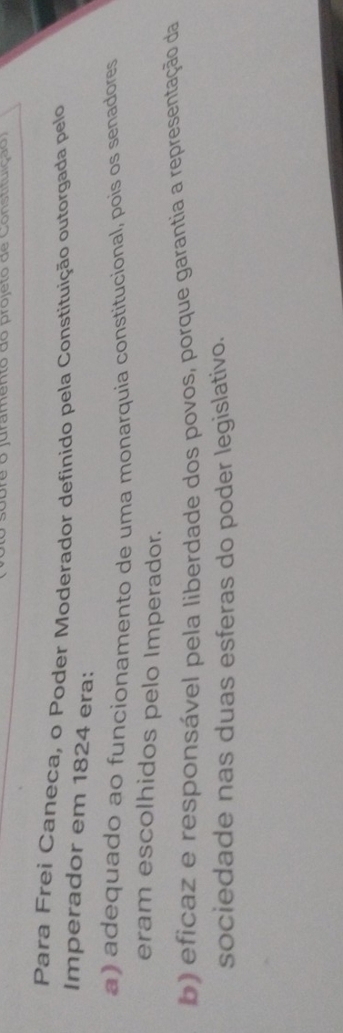 bre o juramento do projeto de Constituiçã o 
Para Frei Caneca, o Poder Moderador definido pela Constituição outorgada pelo
Imperador em 1824 era:
a) adequado ao funcionamento de uma monarquia constitucional, pois os senadores
eram escolhidos pelo Imperador.
b) eficaz e responsável pela liberdade dos povos, porque garantia a representação da
sociedade nas duas esferas do poder legislativo.