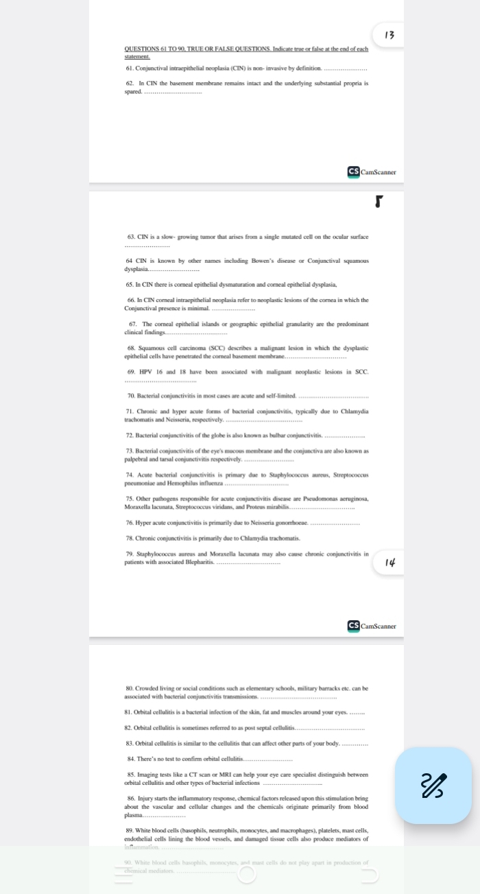 TO 90, TRUE OR FALSE QUESTIONS. Indicate true or false at the end of each
statement.
61. Conjunctival intruepithelial neoplasia (CIN) is non- invasive by definition_
62. In CIN the basement membrane remains intact and the underlying substantial propria is
spared._
CS CamScanner
_
63. CIN is a slow- growing tumor that arises from a single mutated cell on the ocular surface
64 CIN is known by other names including Bowen's disease or Conjunctival squamous
dysplasia_
66. In CIN corneal intraepithelial neoplasia refer to neoplastic lesions of the cornea in which the
Conjunctival presence is minimal._
_
67. The corneal epithelial islands or geographic epithelial granularity are the predominant
_
68. Squamous cell carcinoma (SCC) describes a malignant lesion in which the dysplastic
epithelial cells have penetrated the corneal basement membrane
_
69. HPV 16 and 18 have been associated with malignant neoplastic lesions in SCC.
70. Bacterial conjunctivitis in most cases are acute and self-limited.
trachomatis and Neisseria, respectively.
72. Bacterial conjunctivitis of the globe is also known as bulbar conjunctivitis
_
73. Bacterial conjunctivitis of the eye's mucous membrane and the conjunctiva are also known a
palpebral and tarsal conjunctivitis respectively.
74. Acute bacterial conjunctivitis is primary due to Staphylococcus aureus, Streptococcus
pneumoniae and Hemophilus influenza_
75. Other pathogens responsible for acute conjunctivitis disease are Pseudomonas aeruginosa
78. Chronic coniunctivitis is primarily due to Chlamydia trachomatis.
79. Staphylococcus aureus and Moraxella lacunata may also cause chronic conjunctivitis in
patients with associated Blepharitis _14
CamScanner
80. Crowded living or social conditions such as elementary schools, military barracks etc. can be
associated with bacterial conjunctivitis transmissions_
81. Orbital cellulitis is a bacterial infection of the skin, fat and muscles around your eyes. ….
83. Orbital cellulitis is similar to the cellulitis that can affect other parts of your body.
84. There's no test to confirm orbital cellulitis.
85. Imaging tests like a CT scan or MRI can help your eye care specialist distinguish between
orbital cellulitis and other types of bacterial infections 
86. Injury starts the inflammatory response, chemical factors released upon this stimulation bring
about the vascular and cellular changes and the chemicals originate primarily from blood
plasma.
endothelial cells lining the blood vessels, and damaged tissue cells also produce mediators of
90. White blood cells basophils, monocytes, and mast cells do not play apart in production of
chemical mediators.