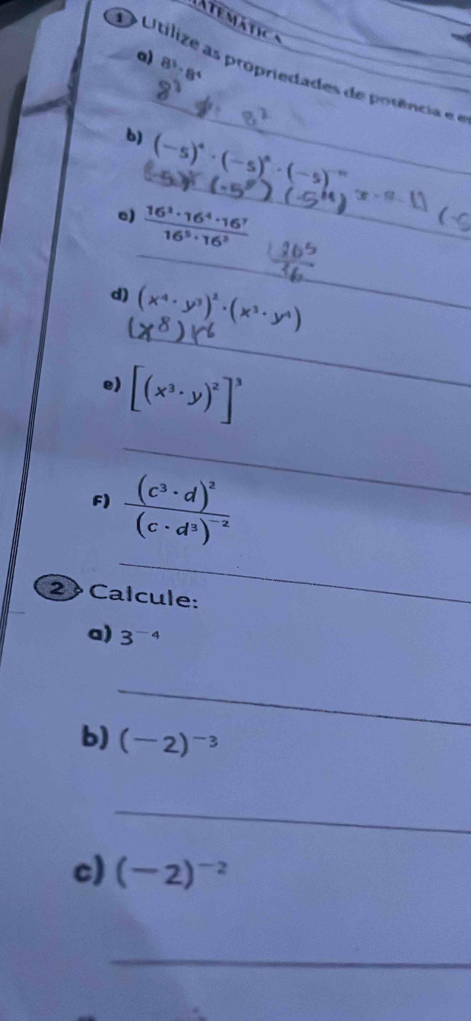 a temátic 
a) 8^3· 8^4
_ 
O Utilize as propriedades de potência ee 
b)_ (-5)^4· (-5)^4· (-5)^-9 x-(-8-1)
_ 
e)  16^3· 16^4· 16^7/16^5· 16^2 
_ 
d) (x^4· y^3)^2· (x^3· y^4)
e) [(x^3· y)^2]^3
_ 
_ 
F) frac (c^3· d)^2(c· d^3)^-2
2 Calcule: 
a) 3^(-4)
_ 
b) (-2)^-3
_ 
c) (-2)^-2
_