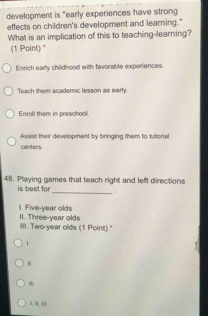 development is "early experiences have strong
effects on children's development and learning."
What is an implication of this to teaching-learning?
(1 Point) *
Enrich early childhood with favorable experiences.
Teach them academic lesson as early.
Enroll them in preschool.
Assist their development by bringing them to tutorial
centers.
48. Playing games that teach right and left directions
is best for
_.
I. Five-year olds
II. Three-year olds
III. Two-year olds (1 Point) *
1
1
I, II, III