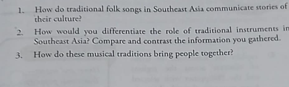 How do traditional folk songs in Southeast Asia communicate stories of 
their culture? 
2. How would you differentiate the role of traditional instruments in 
Southeast Asia? Compare and contrast the information you gathered. 
3. How do these musical traditions bring people together?