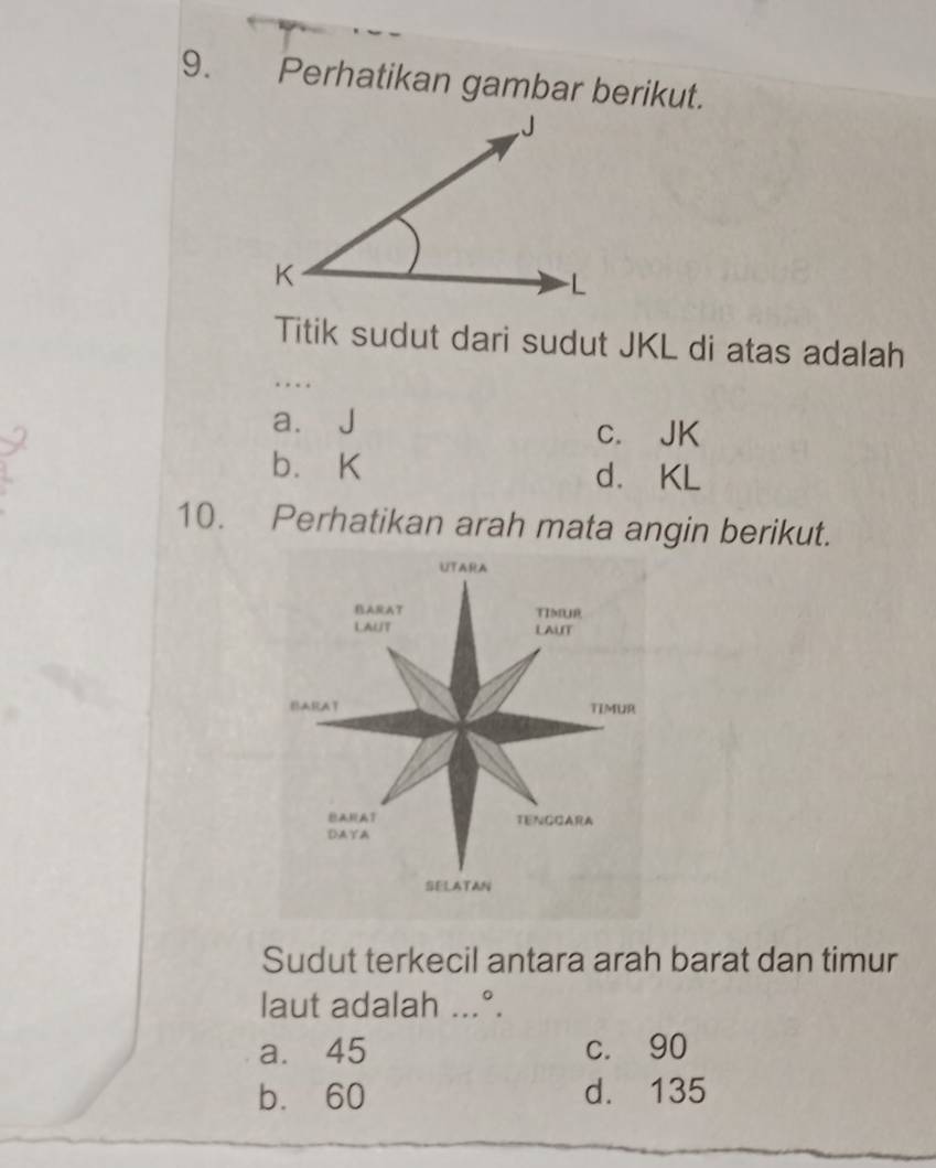 Perhatikan gambar berikut.
Titik sudut dari sudut JKL di atas adalah
…
a. J c. JK
b. K d. KL
10. Perhatikan arah mata angin berikut.
Sudut terkecil antara arah barat dan timur
laut adalah ...°.
a. 45 c. 90
b. 60 d. 135