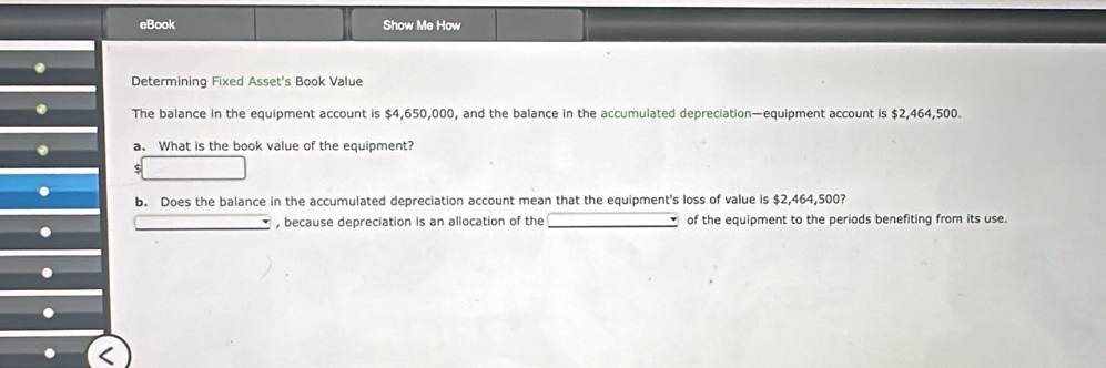 eBook Show Me How 
. 
Determining Fixed Asset's Book Value 
. The balance in the equipment account is $4,650,000, and the balance in the accumulated depreciation—equipment account is $2,464,500. 
a. What is the book value of the equipment? 
b. Does the balance in the accumulated depreciation account mean that the equipment's loss of value is $2,464,500? 
, because depreciation is an allocation of the of the equipment to the periods benefiting from its use.