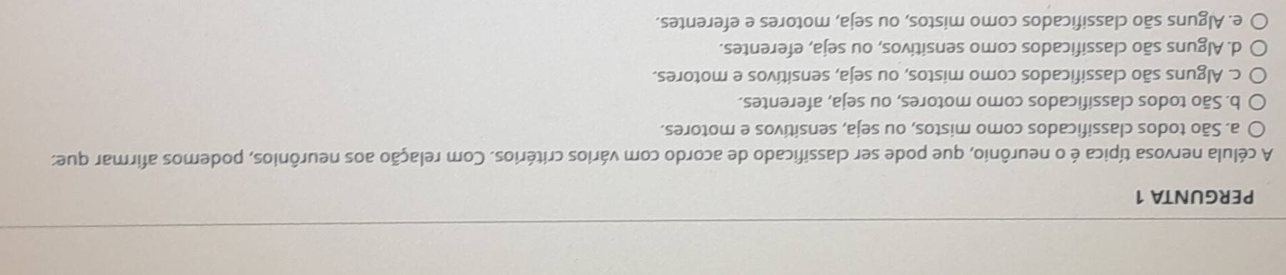 PERGUNTA 1
A célula nervosa típica é o neurônio, que pode ser classificado de acordo com vários critérios. Com relação aos neurônios, podemos afirmar que:
a. São todos classificados como mistos, ou seja, sensitivos e motores.
b. São todos classificados como motores, ou seja, aferentes.
c. Alguns são classificados como mistos, ou seja, sensitivos e motores.
d. Alguns são classificados como sensitivos, ou seja, eferentes.
e. Alguns são classificados como mistos, ou seja, motores e eferentes.