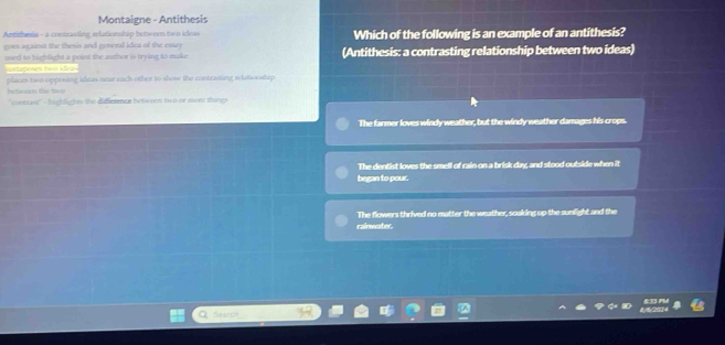 Montaigne - Antithesis
Antithesia - a contrasting relationship between ten ideas Which of the following is an example of an antithesis?
goes against the thesis and general idea of the cssy
used to highlight a peint the author is trying to make (Antithesis: a contrasting relationship between two ideas)
nontaposes tom ídeas
between the two places two opposing idows near each other to show the contrasting relationship 
''contrast''- highlights the difference between two or mor things
The farmer loves windy weather, but the windy weather damages his crops.
The dentist loves the smell of rain on a brisk day, and stood outside when it
began to pour.
The flowers thrived no matter the weather, soaking up the sunfight and the
rainwater
Search