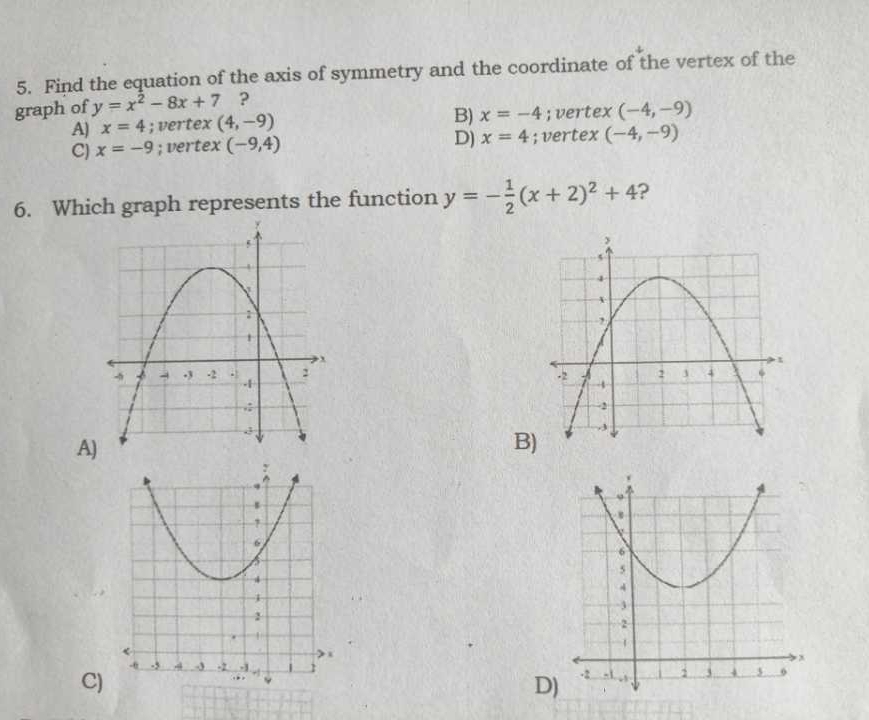 Find the equation of the axis of symmetry and the coordinate of the vertex of the
graph of y=x^2-8x+7 ?
B) x=-4
A) x=4; vertex (4,-9) ; vertex (-4,-9)
D) x=4
C) x=-9; vertex (-9,4); vertex (-4,-9)
6. Which graph represents the function y=- 1/2 (x+2)^2+4 ?

A
B


C
D)