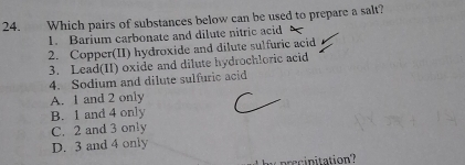 Which pairs of substances below can be used to prepare a salt?
1. Barium carbonate and dilute nitric acid
2. Copper(II) hydroxide and dilute sulfuric acid
3. Lead(II) oxide and dilute hydrochloric acid
4. Sodium and dilute sulfuric acid
A. 1 and 2 only
B. 1 and 4 only
C. 2 and 3 only
D. 3 and 4 only
prcinitation